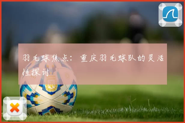 羽毛球焦点：重庆羽毛球队的灵活性探讨