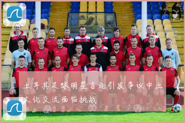 土耳其足球明星言论引发争议中土文化交流面临挑战
