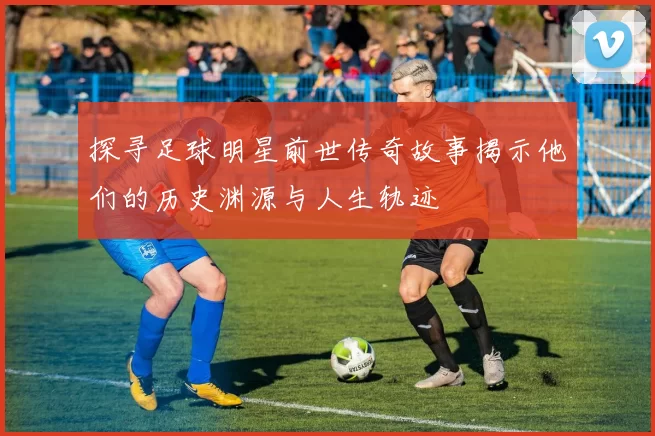探寻足球明星前世传奇故事揭示他们的历史渊源与人生轨迹