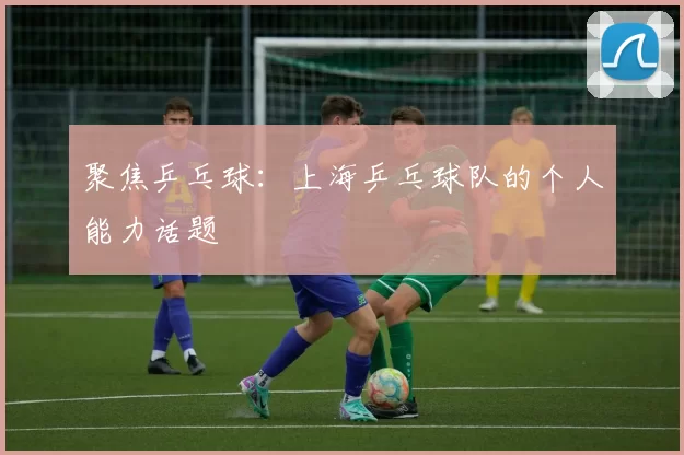 聚焦乒乓球：上海乒乓球队的个人能力话题