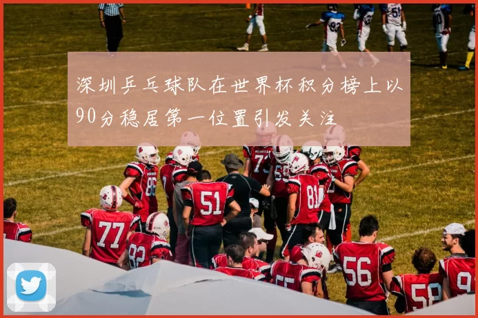 深圳乒乓球队在世界杯积分榜上以90分稳居第一位置引发关注
