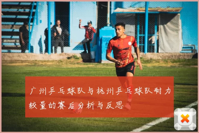 广州乒乓球队与杭州乒乓球队耐力较量的赛后分析与反思