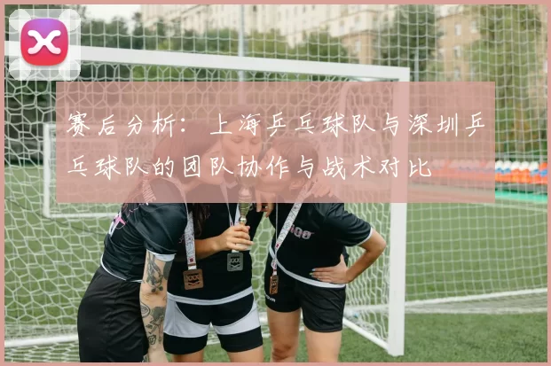 赛后分析：上海乒乓球队与深圳乒乓球队的团队协作与战术对比