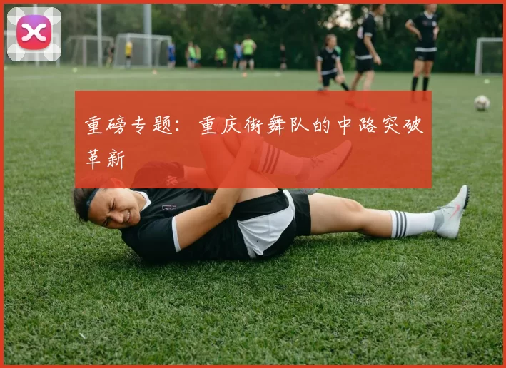 重磅专题：重庆街舞队的中路突破革新